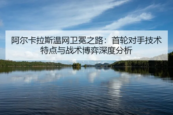 阿尔卡拉斯温网卫冕之路：首轮对手技术特点与战术博弈深度分析